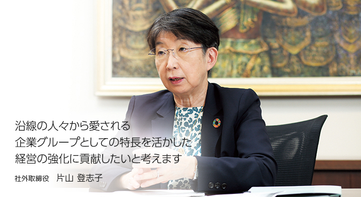 沿線の人々から愛される企業グループとしての特長を活かした経営の強化に貢献したいと考えます　社外取締役　片山 登志子