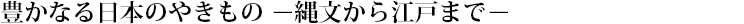 豊かなる日本のやきもの－縄文から江戸まで－